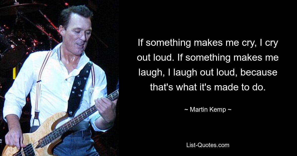 If something makes me cry, I cry out loud. If something makes me laugh, I laugh out loud, because that's what it's made to do. — © Martin Kemp