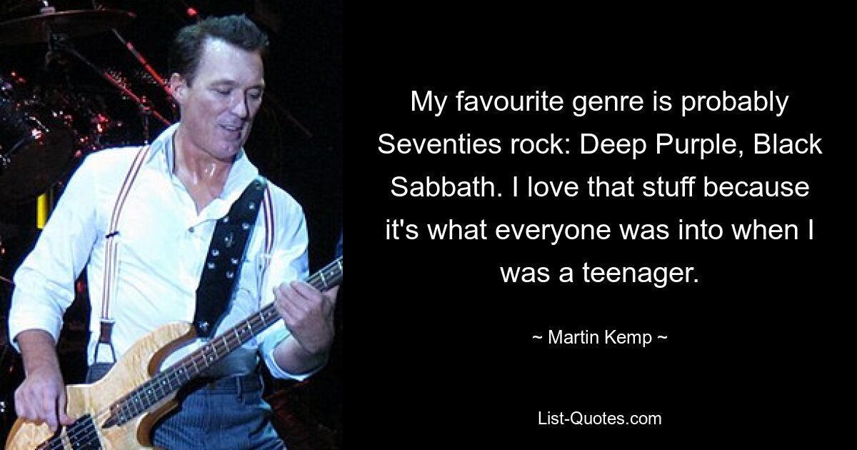 My favourite genre is probably Seventies rock: Deep Purple, Black Sabbath. I love that stuff because it's what everyone was into when I was a teenager. — © Martin Kemp