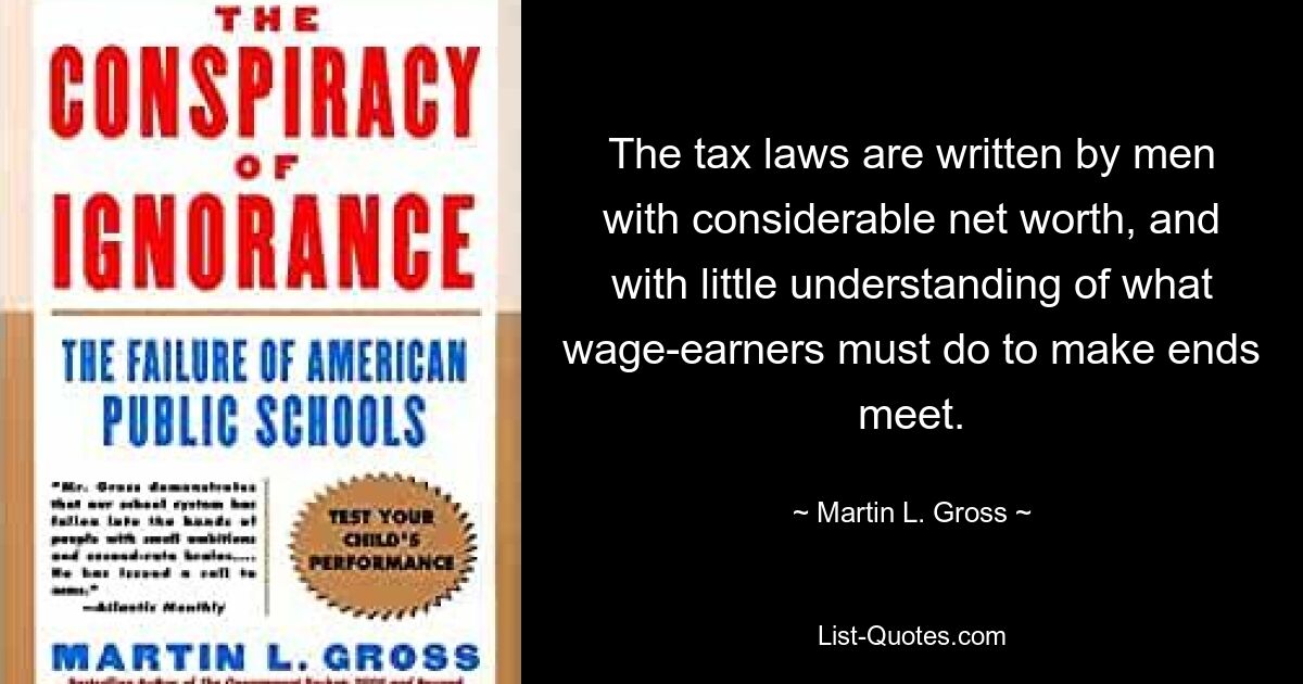 The tax laws are written by men with considerable net worth, and with little understanding of what wage-earners must do to make ends meet. — © Martin L. Gross