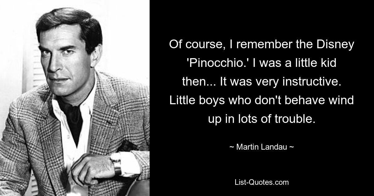 Of course, I remember the Disney 'Pinocchio.' I was a little kid then... It was very instructive. Little boys who don't behave wind up in lots of trouble. — © Martin Landau