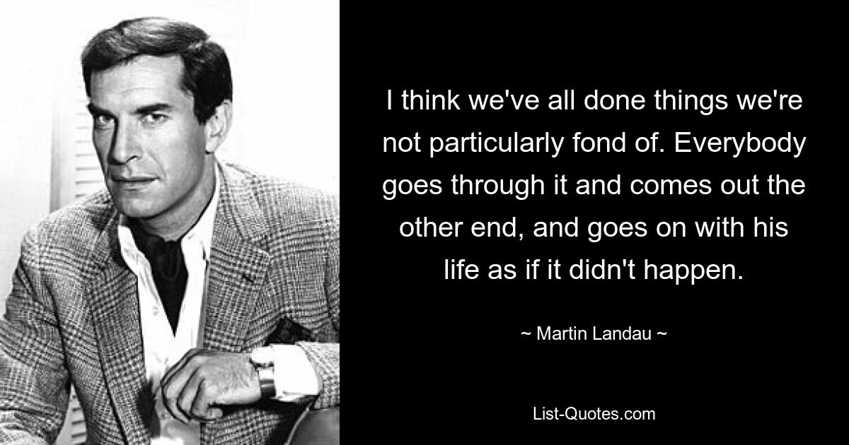 I think we've all done things we're not particularly fond of. Everybody goes through it and comes out the other end, and goes on with his life as if it didn't happen. — © Martin Landau