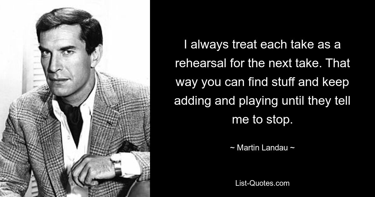 I always treat each take as a rehearsal for the next take. That way you can find stuff and keep adding and playing until they tell me to stop. — © Martin Landau