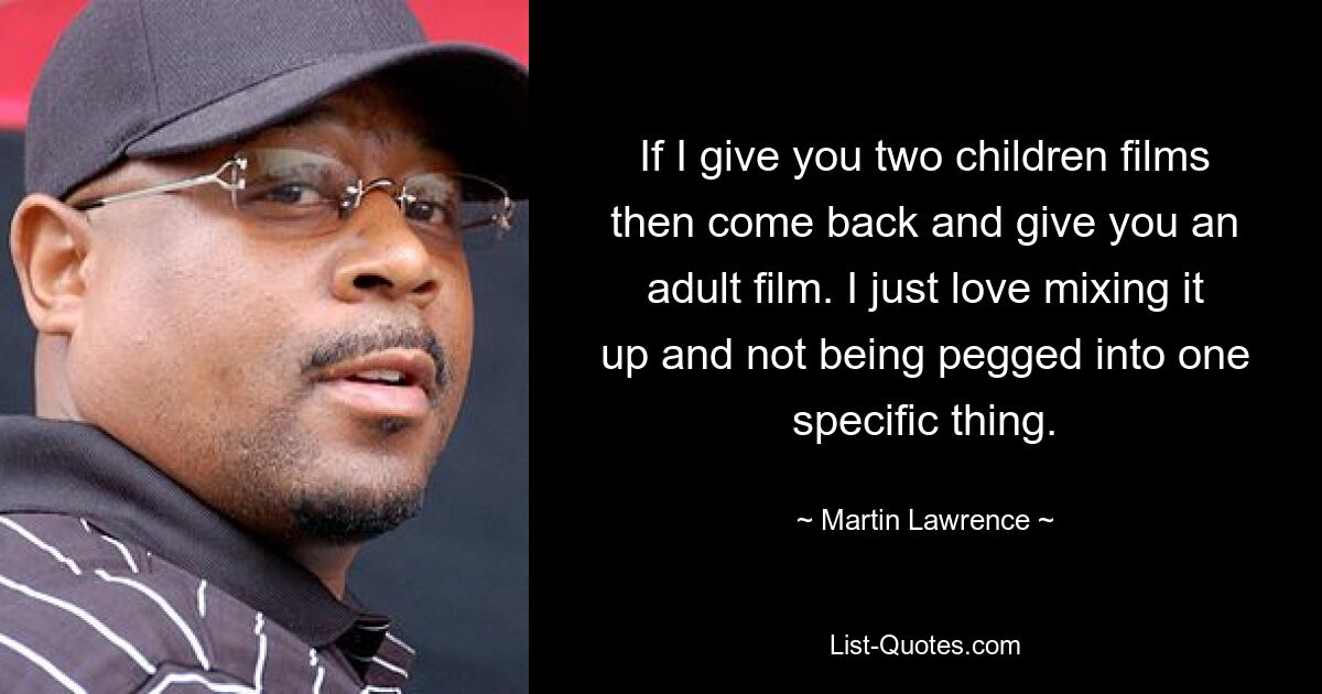 If I give you two children films then come back and give you an adult film. I just love mixing it up and not being pegged into one specific thing. — © Martin Lawrence