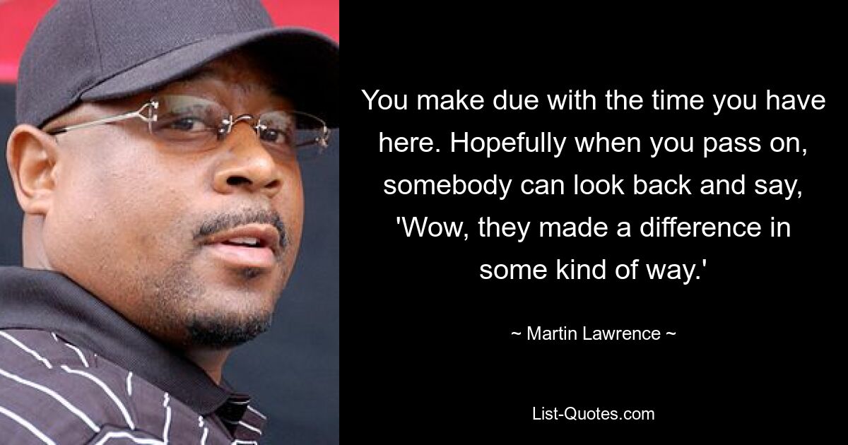 You make due with the time you have here. Hopefully when you pass on, somebody can look back and say, 'Wow, they made a difference in some kind of way.' — © Martin Lawrence