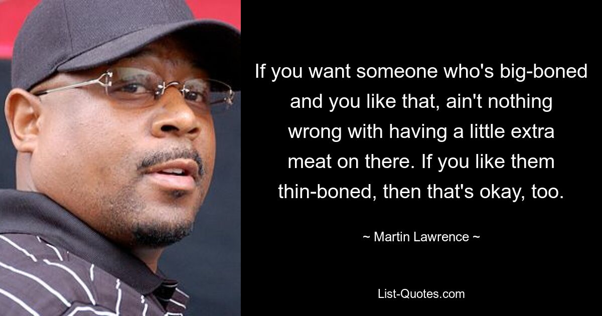 If you want someone who's big-boned and you like that, ain't nothing wrong with having a little extra meat on there. If you like them thin-boned, then that's okay, too. — © Martin Lawrence