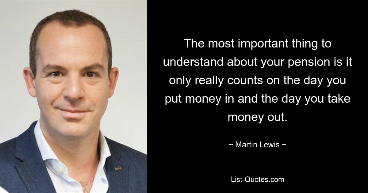 The most important thing to understand about your pension is it only really counts on the day you put money in and the day you take money out. — © Martin Lewis