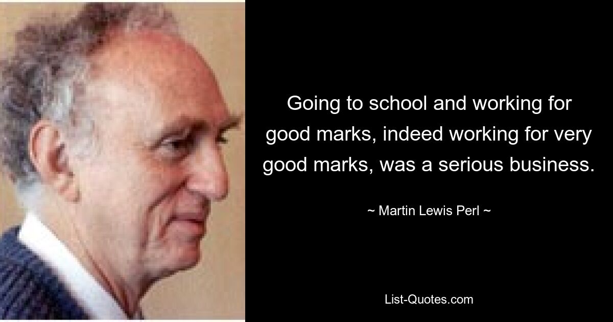 Going to school and working for good marks, indeed working for very good marks, was a serious business. — © Martin Lewis Perl