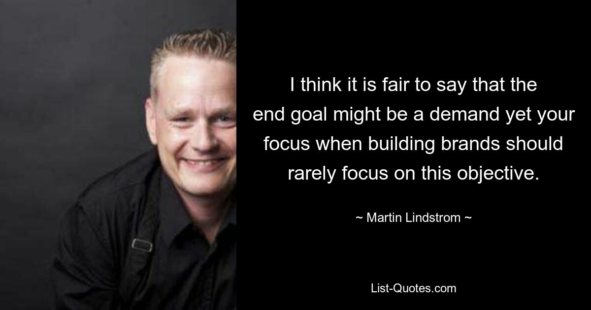 I think it is fair to say that the end goal might be a demand yet your focus when building brands should rarely focus on this objective. — © Martin Lindstrom