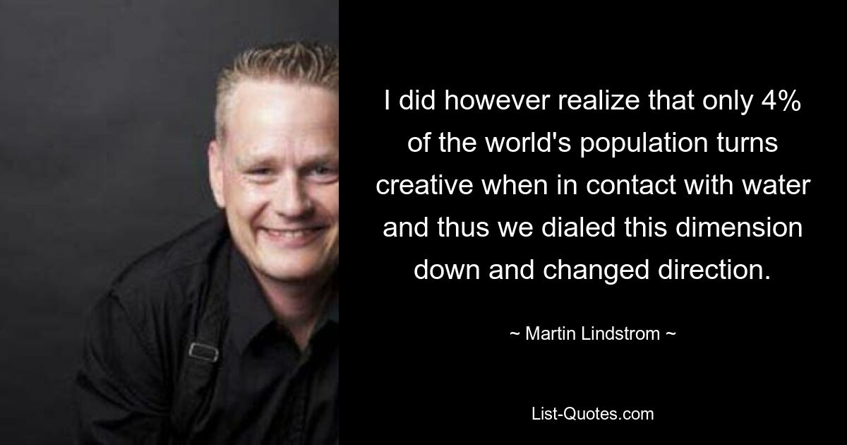 I did however realize that only 4% of the world's population turns creative when in contact with water and thus we dialed this dimension down and changed direction. — © Martin Lindstrom