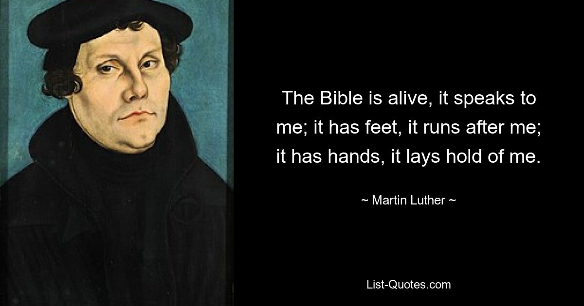 The Bible is alive, it speaks to me; it has feet, it runs after me; it has hands, it lays hold of me. — © Martin Luther