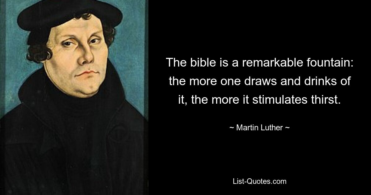 The bible is a remarkable fountain: the more one draws and drinks of it, the more it stimulates thirst. — © Martin Luther