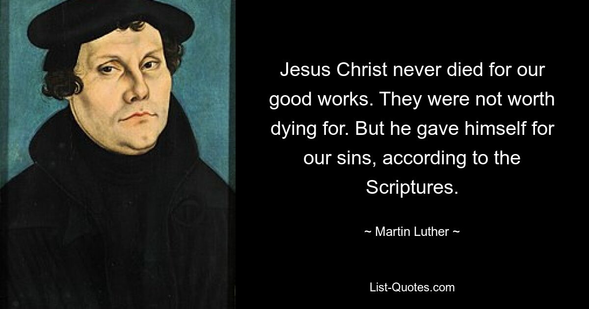 Jesus Christ never died for our good works. They were not worth dying for. But he gave himself for our sins, according to the Scriptures. — © Martin Luther