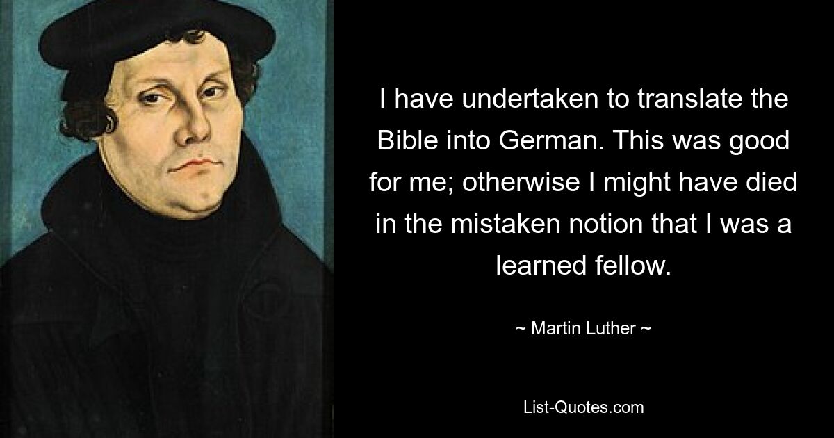 I have undertaken to translate the Bible into German. This was good for me; otherwise I might have died in the mistaken notion that I was a learned fellow. — © Martin Luther