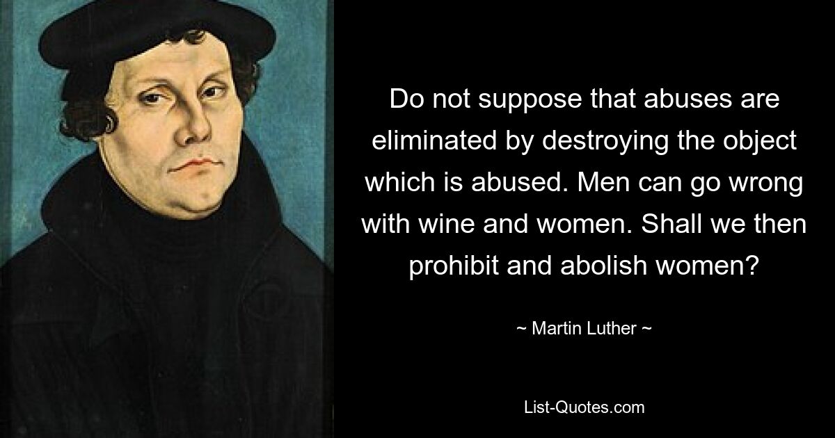 Do not suppose that abuses are eliminated by destroying the object which is abused. Men can go wrong with wine and women. Shall we then prohibit and abolish women? — © Martin Luther