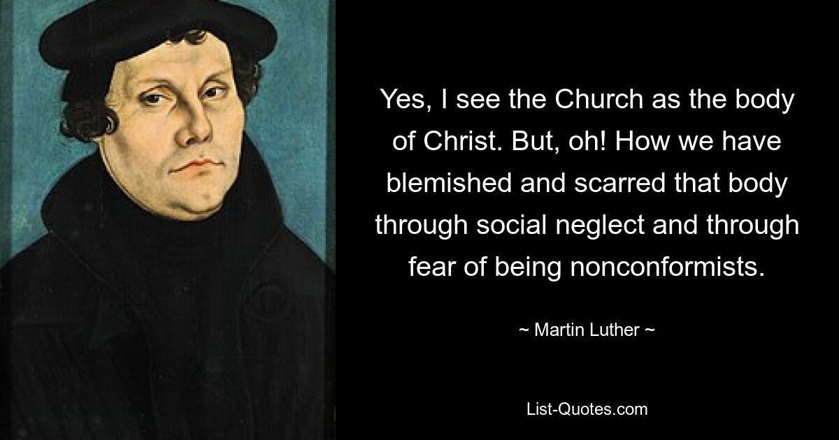 Yes, I see the Church as the body of Christ. But, oh! How we have blemished and scarred that body through social neglect and through fear of being nonconformists. — © Martin Luther