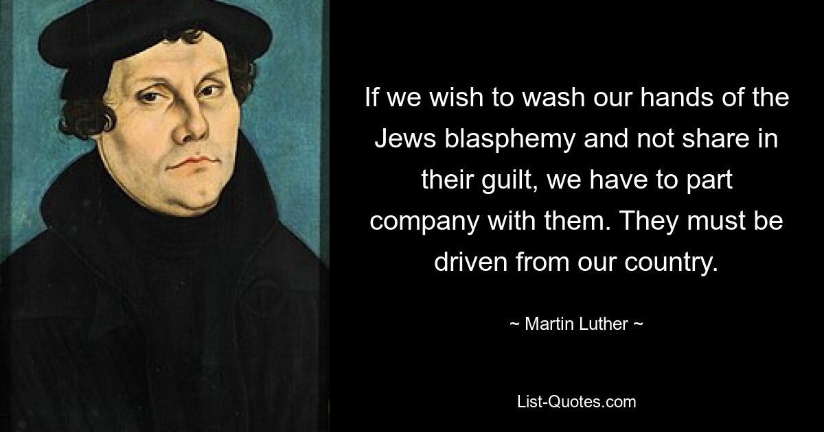 If we wish to wash our hands of the Jews blasphemy and not share in their guilt, we have to part company with them. They must be driven from our country. — © Martin Luther