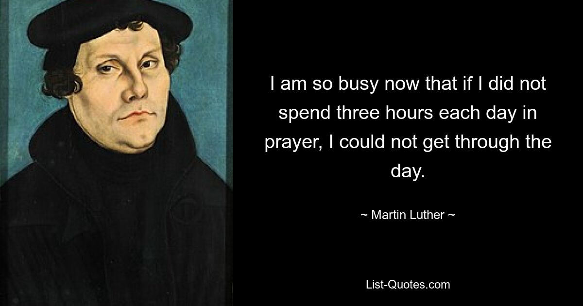 I am so busy now that if I did not spend three hours each day in prayer, I could not get through the day. — © Martin Luther