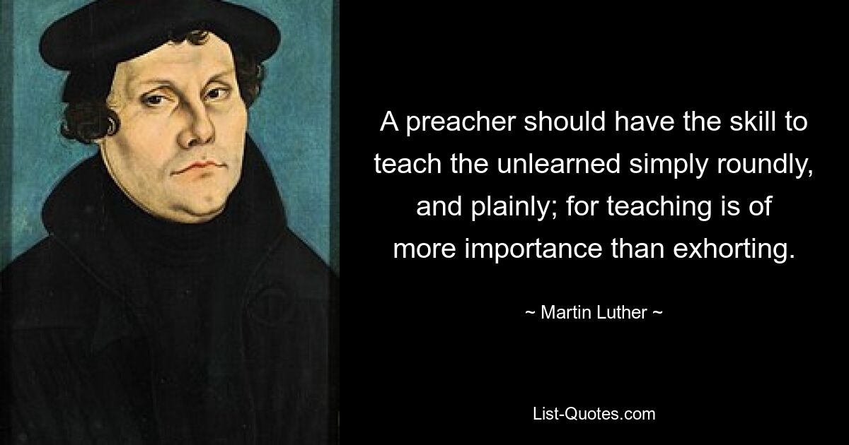 A preacher should have the skill to teach the unlearned simply roundly, and plainly; for teaching is of more importance than exhorting. — © Martin Luther