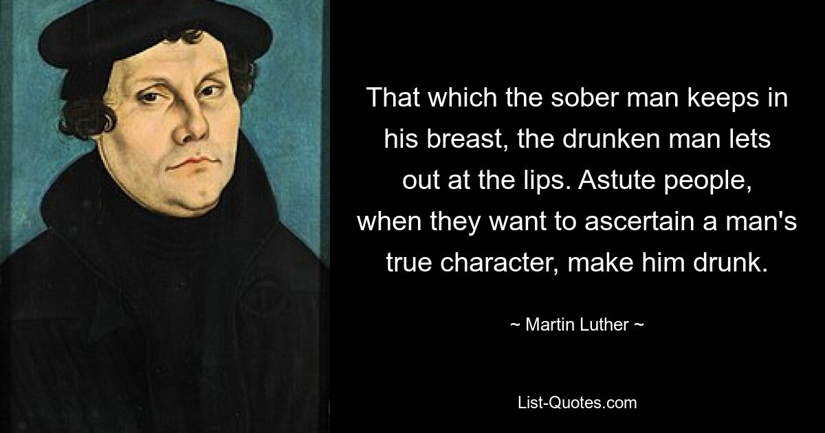 That which the sober man keeps in his breast, the drunken man lets out at the lips. Astute people, when they want to ascertain a man's true character, make him drunk. — © Martin Luther