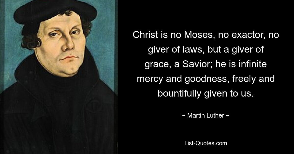 Christ is no Moses, no exactor, no giver of laws, but a giver of grace, a Savior; he is infinite mercy and goodness, freely and bountifully given to us. — © Martin Luther