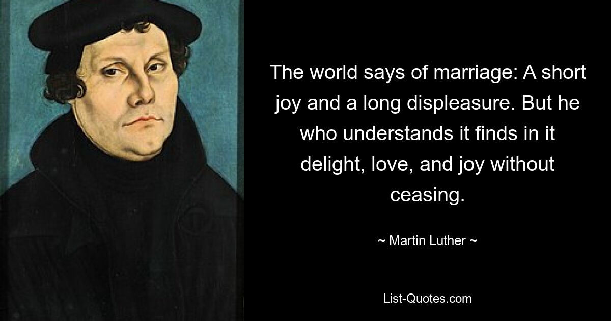 The world says of marriage: A short joy and a long displeasure. But he who understands it finds in it delight, love, and joy without ceasing. — © Martin Luther