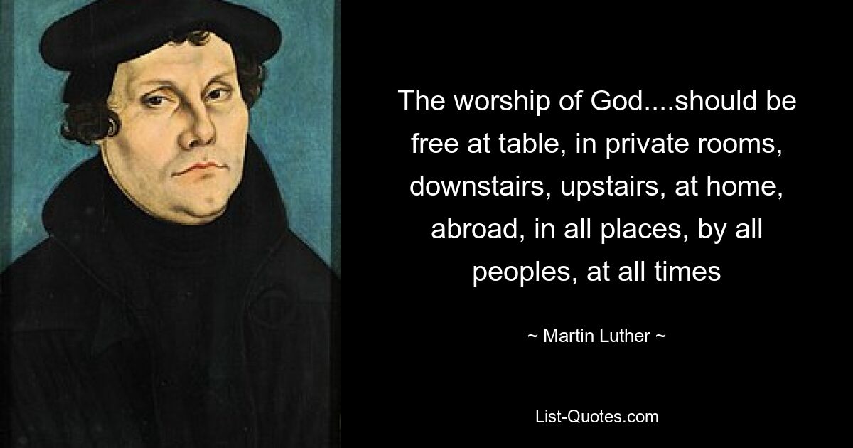 The worship of God....should be free at table, in private rooms, downstairs, upstairs, at home, abroad, in all places, by all peoples, at all times — © Martin Luther