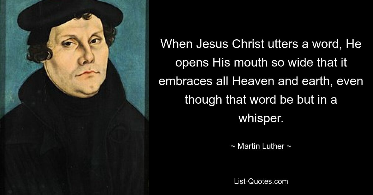 When Jesus Christ utters a word, He opens His mouth so wide that it embraces all Heaven and earth, even though that word be but in a whisper. — © Martin Luther