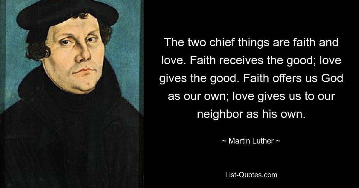 The two chief things are faith and love. Faith receives the good; love gives the good. Faith offers us God as our own; love gives us to our neighbor as his own. — © Martin Luther