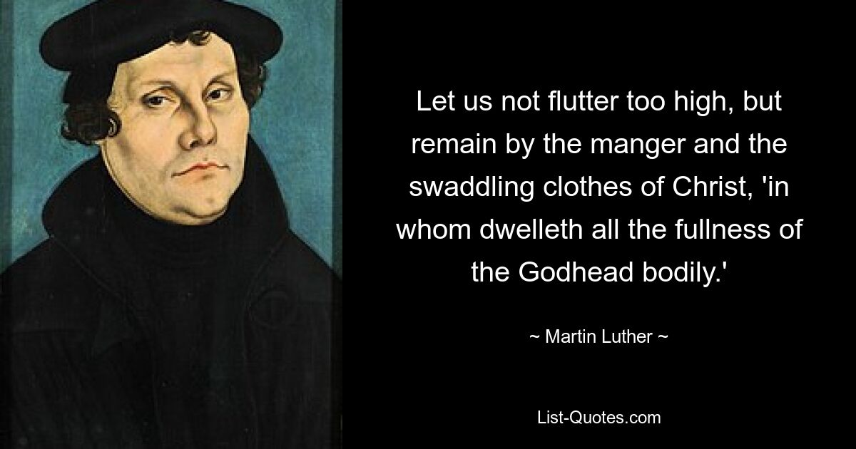 Let us not flutter too high, but remain by the manger and the swaddling clothes of Christ, 'in whom dwelleth all the fullness of the Godhead bodily.' — © Martin Luther