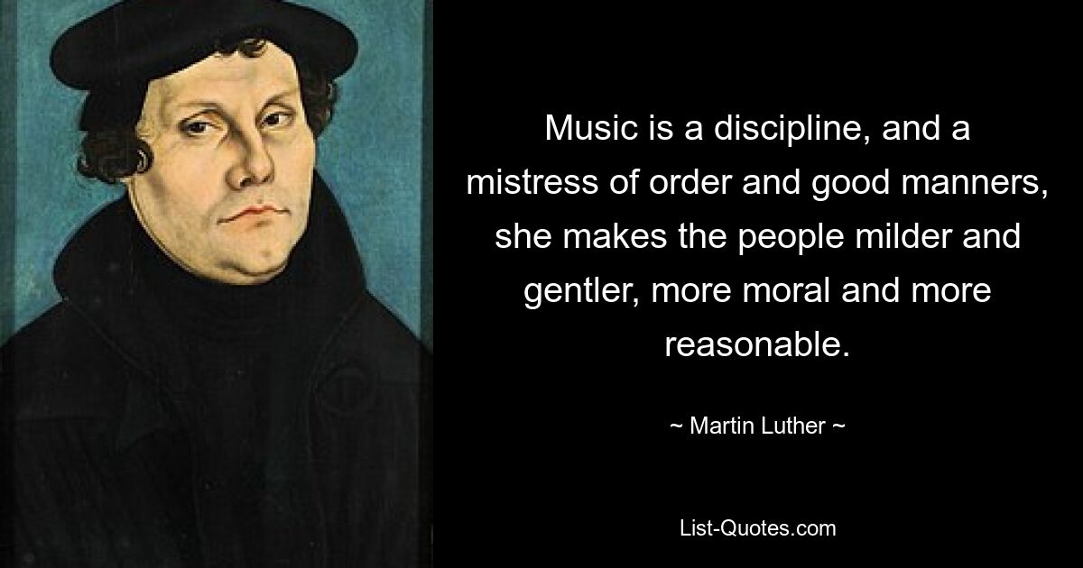 Music is a discipline, and a mistress of order and good manners, she makes the people milder and gentler, more moral and more reasonable. — © Martin Luther