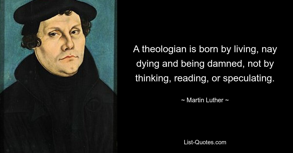 A theologian is born by living, nay dying and being damned, not by thinking, reading, or speculating. — © Martin Luther