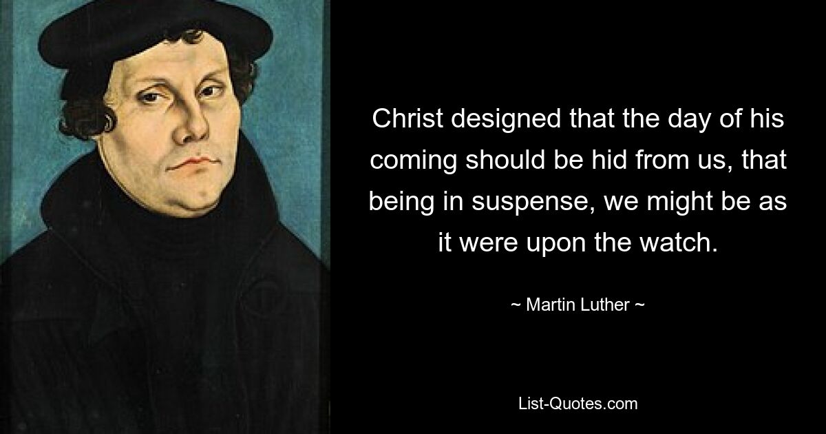 Christ designed that the day of his coming should be hid from us, that being in suspense, we might be as it were upon the watch. — © Martin Luther