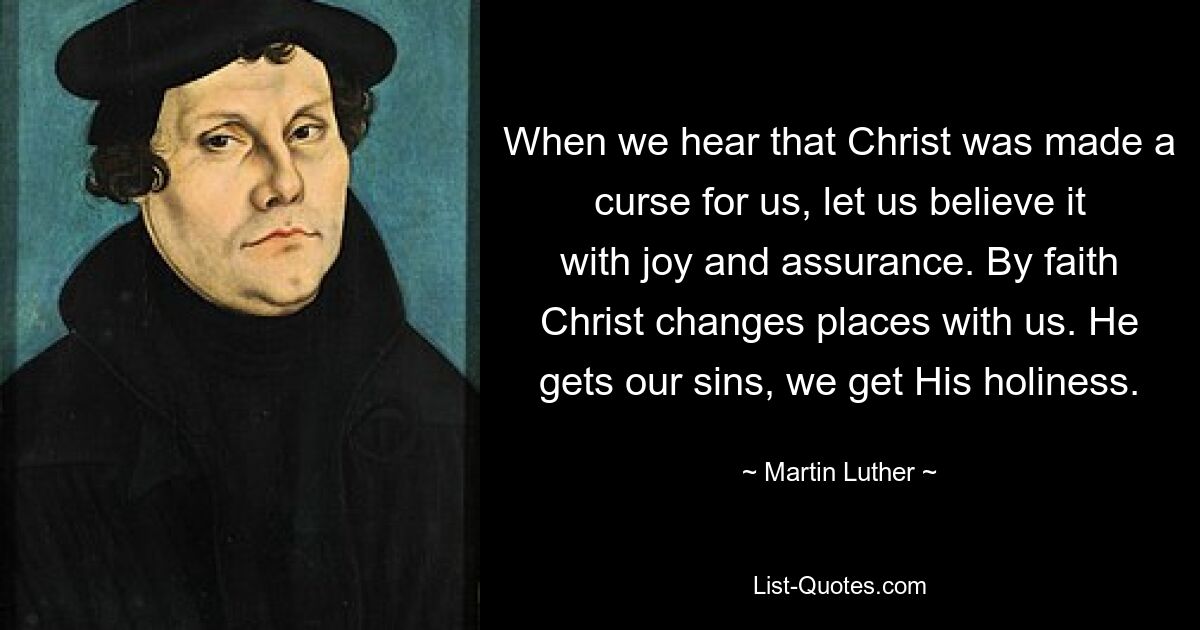 When we hear that Christ was made a curse for us, let us believe it with joy and assurance. By faith Christ changes places with us. He gets our sins, we get His holiness. — © Martin Luther