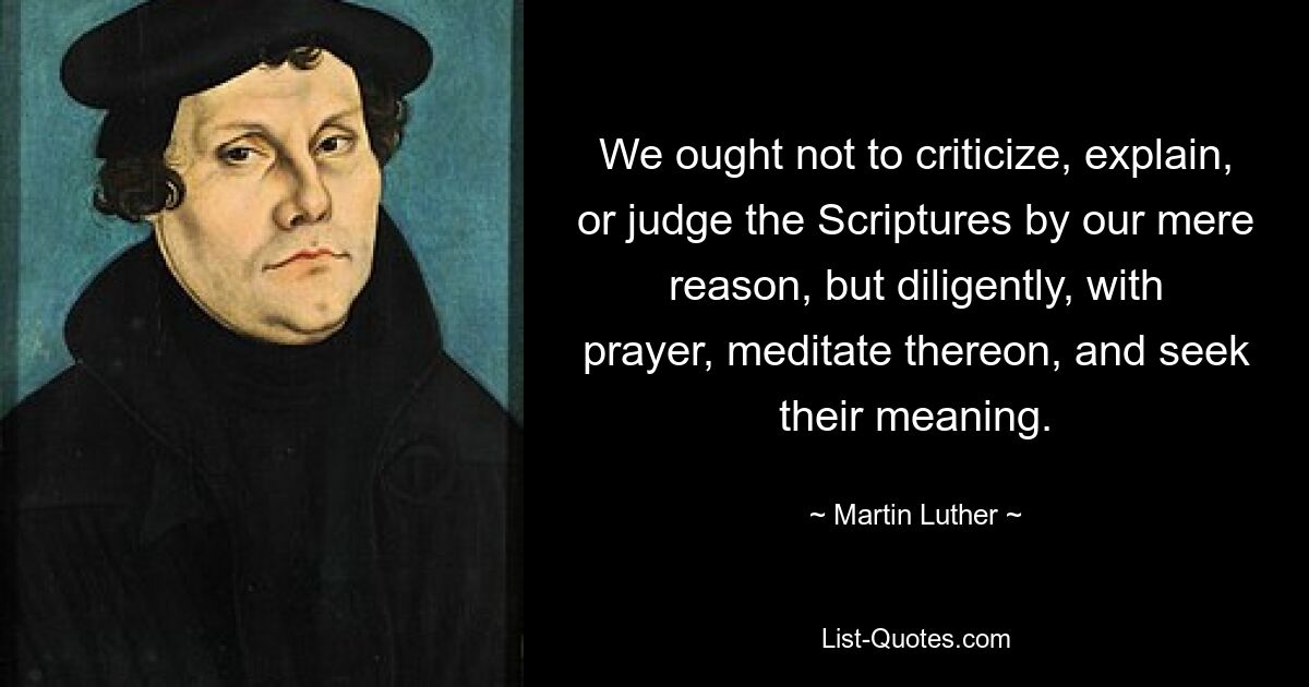 We ought not to criticize, explain, or judge the Scriptures by our mere reason, but diligently, with prayer, meditate thereon, and seek their meaning. — © Martin Luther