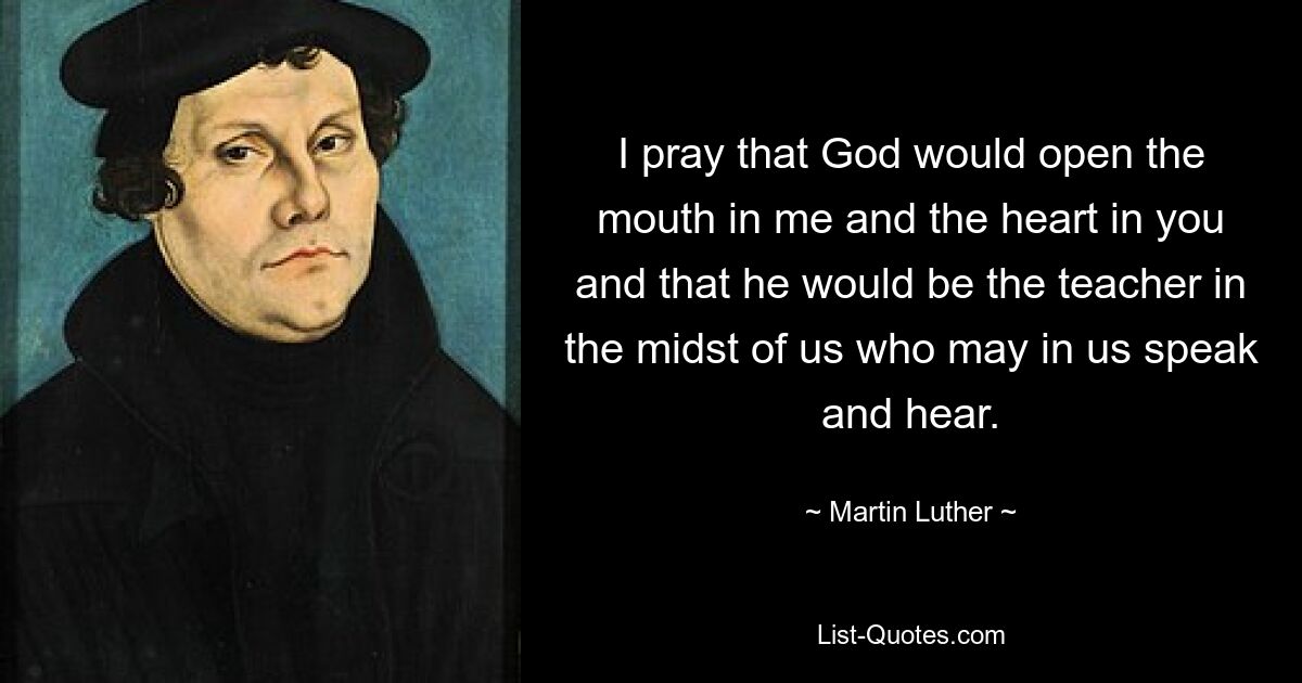 I pray that God would open the mouth in me and the heart in you and that he would be the teacher in the midst of us who may in us speak and hear. — © Martin Luther