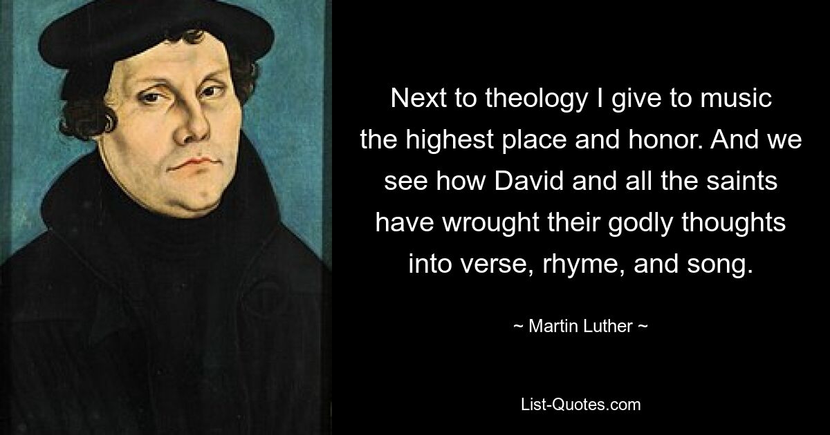 Next to theology I give to music the highest place and honor. And we see how David and all the saints have wrought their godly thoughts into verse, rhyme, and song. — © Martin Luther