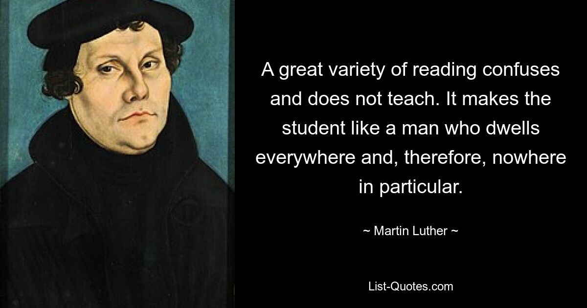 A great variety of reading confuses and does not teach. It makes the student like a man who dwells everywhere and, therefore, nowhere in particular. — © Martin Luther