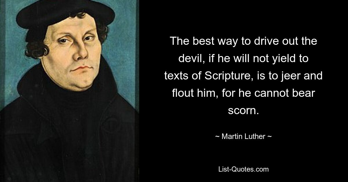 The best way to drive out the devil, if he will not yield to texts of Scripture, is to jeer and flout him, for he cannot bear scorn. — © Martin Luther