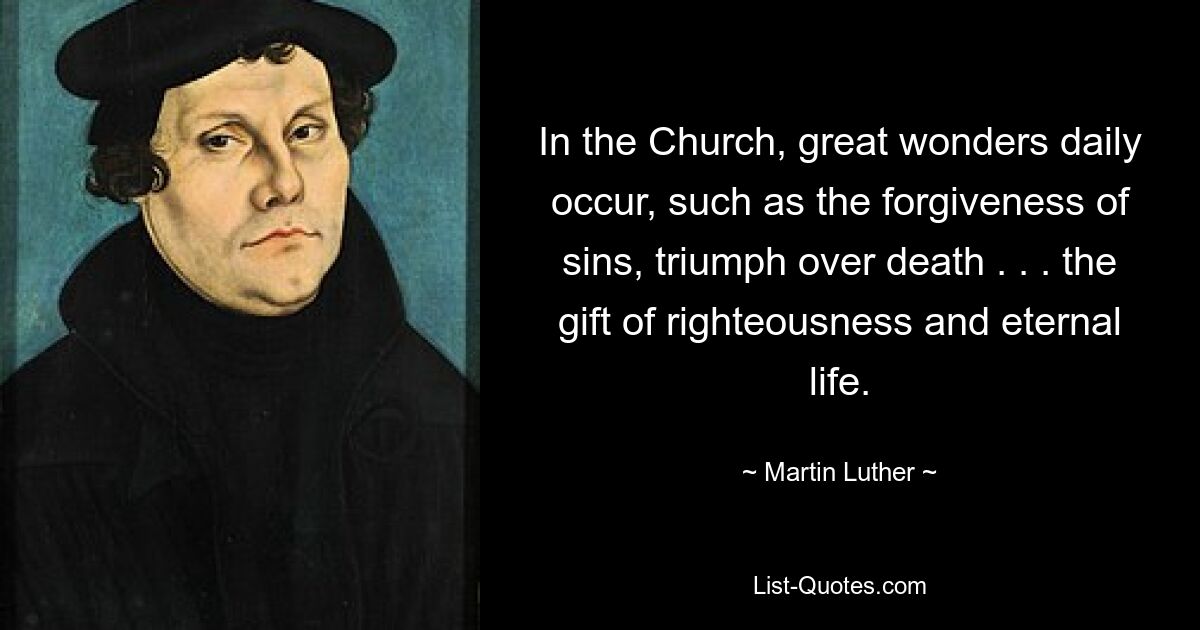 In the Church, great wonders daily occur, such as the forgiveness of sins, triumph over death . . . the gift of righteousness and eternal life. — © Martin Luther