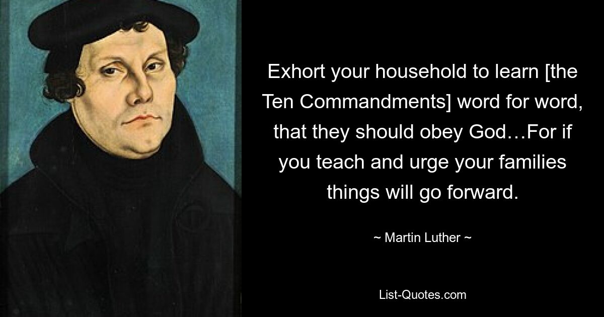 Exhort your household to learn [the Ten Commandments] word for word, that they should obey God…For if you teach and urge your families things will go forward. — © Martin Luther