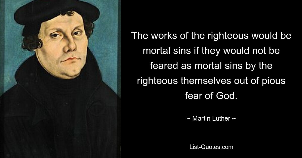 The works of the righteous would be mortal sins if they would not be feared as mortal sins by the righteous themselves out of pious fear of God. — © Martin Luther