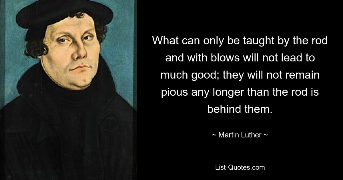 What can only be taught by the rod and with blows will not lead to much good; they will not remain pious any longer than the rod is behind them. — © Martin Luther