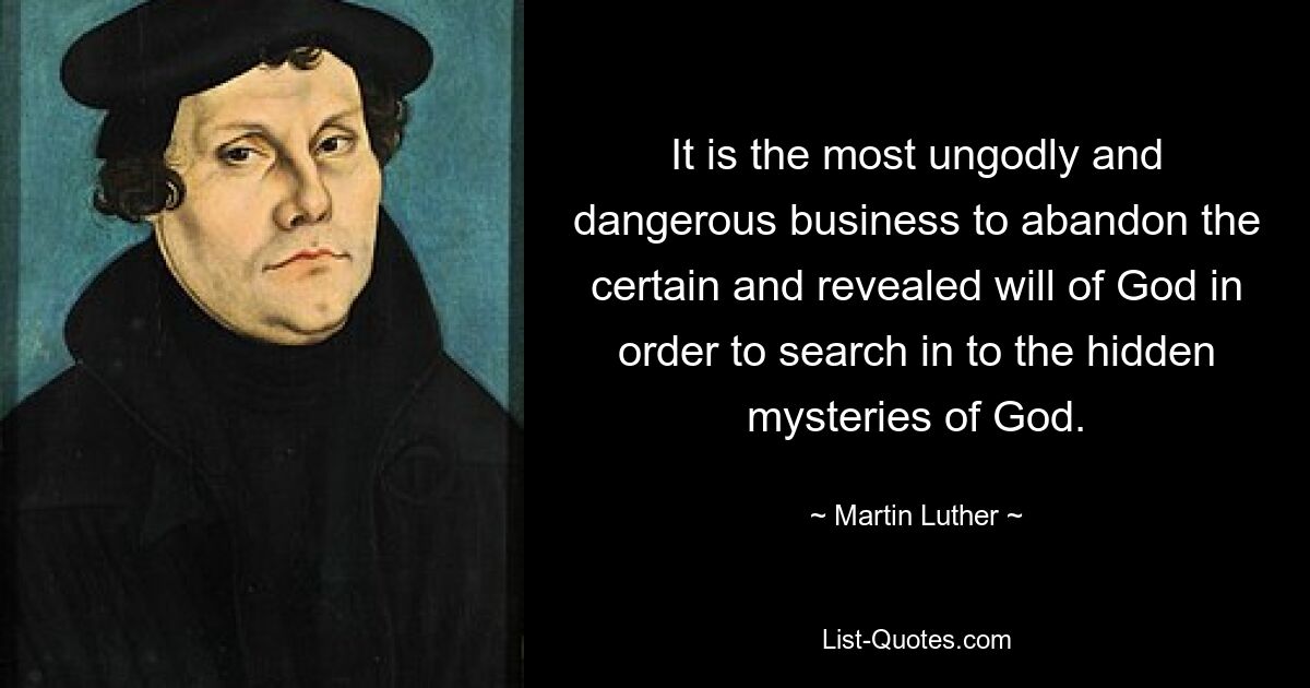 It is the most ungodly and dangerous business to abandon the certain and revealed will of God in order to search in to the hidden mysteries of God. — © Martin Luther