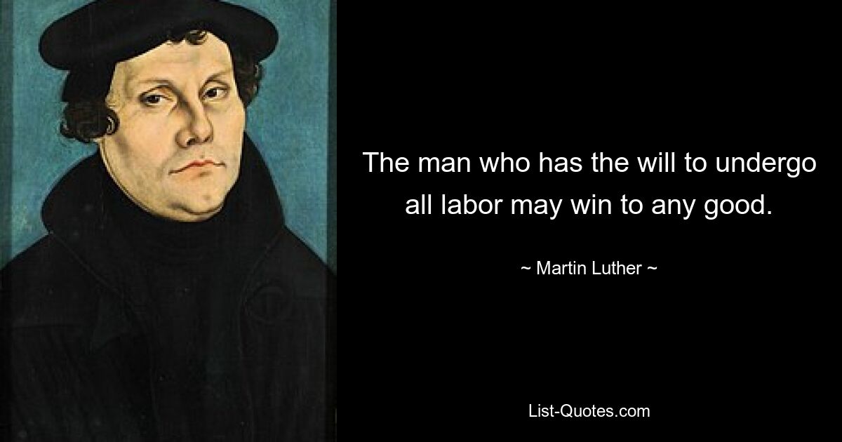 The man who has the will to undergo all labor may win to any good. — © Martin Luther