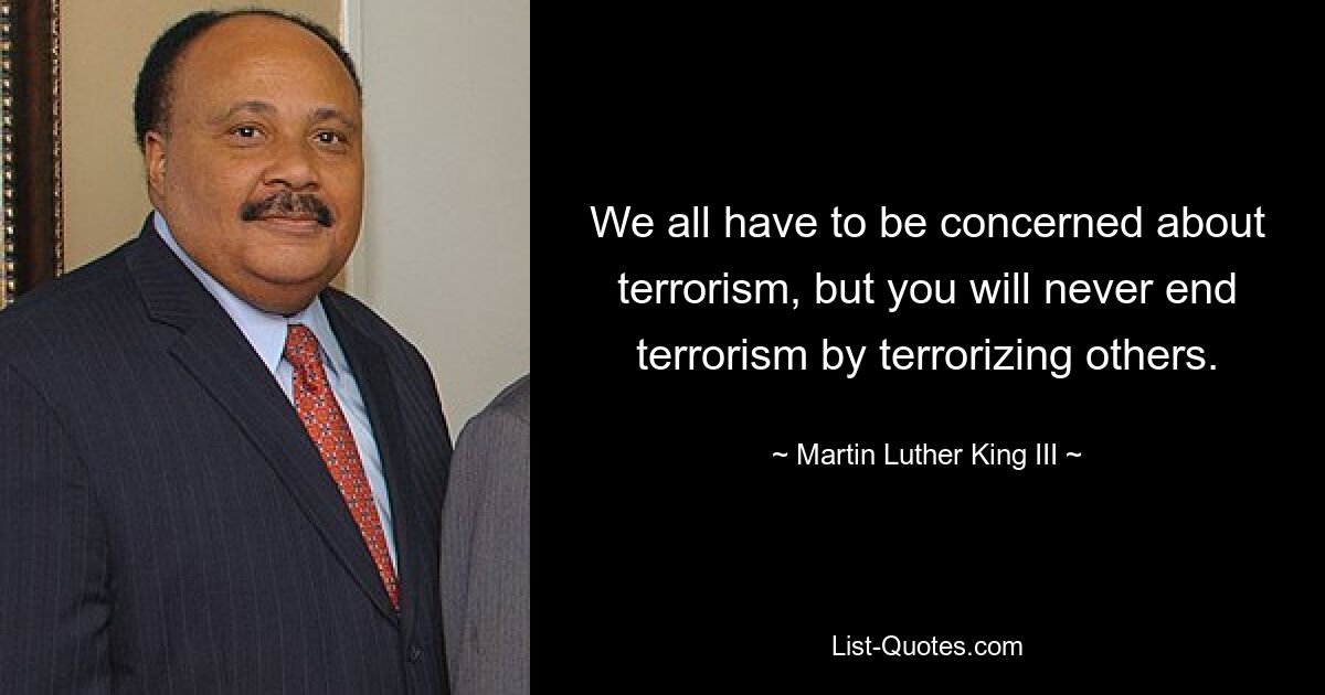 We all have to be concerned about terrorism, but you will never end terrorism by terrorizing others. — © Martin Luther King III