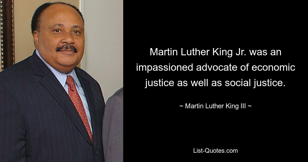 Martin Luther King Jr. was an impassioned advocate of economic justice as well as social justice. — © Martin Luther King III