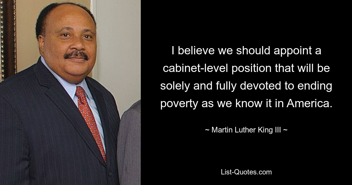 I believe we should appoint a cabinet-level position that will be solely and fully devoted to ending poverty as we know it in America. — © Martin Luther King III