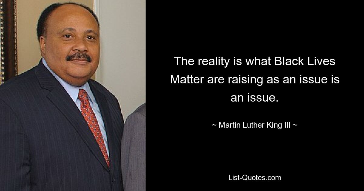 The reality is what Black Lives Matter are raising as an issue is an issue. — © Martin Luther King III