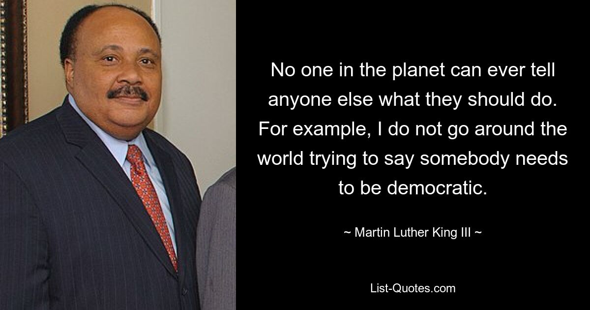 No one in the planet can ever tell anyone else what they should do. For example, I do not go around the world trying to say somebody needs to be democratic. — © Martin Luther King III