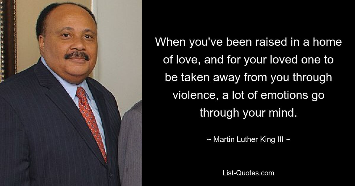 When you've been raised in a home of love, and for your loved one to be taken away from you through violence, a lot of emotions go through your mind. — © Martin Luther King III